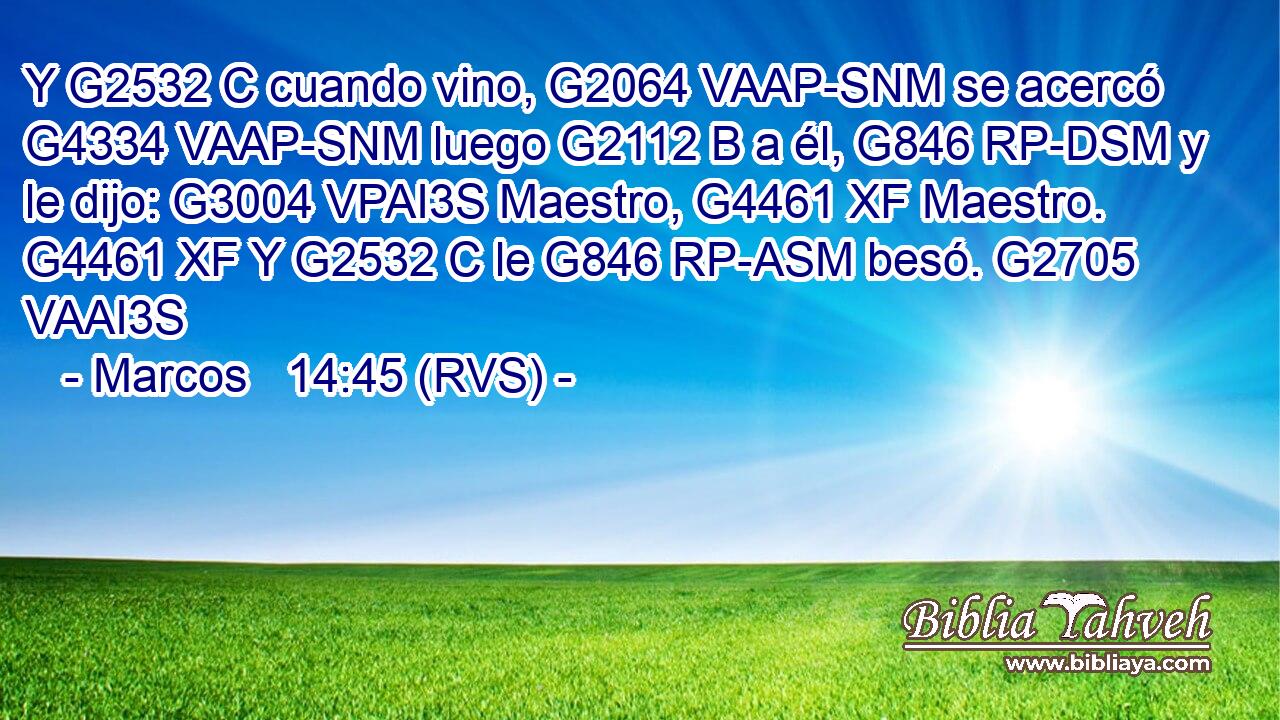 Y G2532 C cuando vino, G2064 VAAP-SNM se acercó G4334 VAAP-SNM luego G2112 B a él, G846 RP-DSM y le dijo: G3004 VPAI3S Maestro, G4461 XF Maestro. G4461 XF Y G2532 C le G846 RP-ASM besó. G2705 VAAI3S 