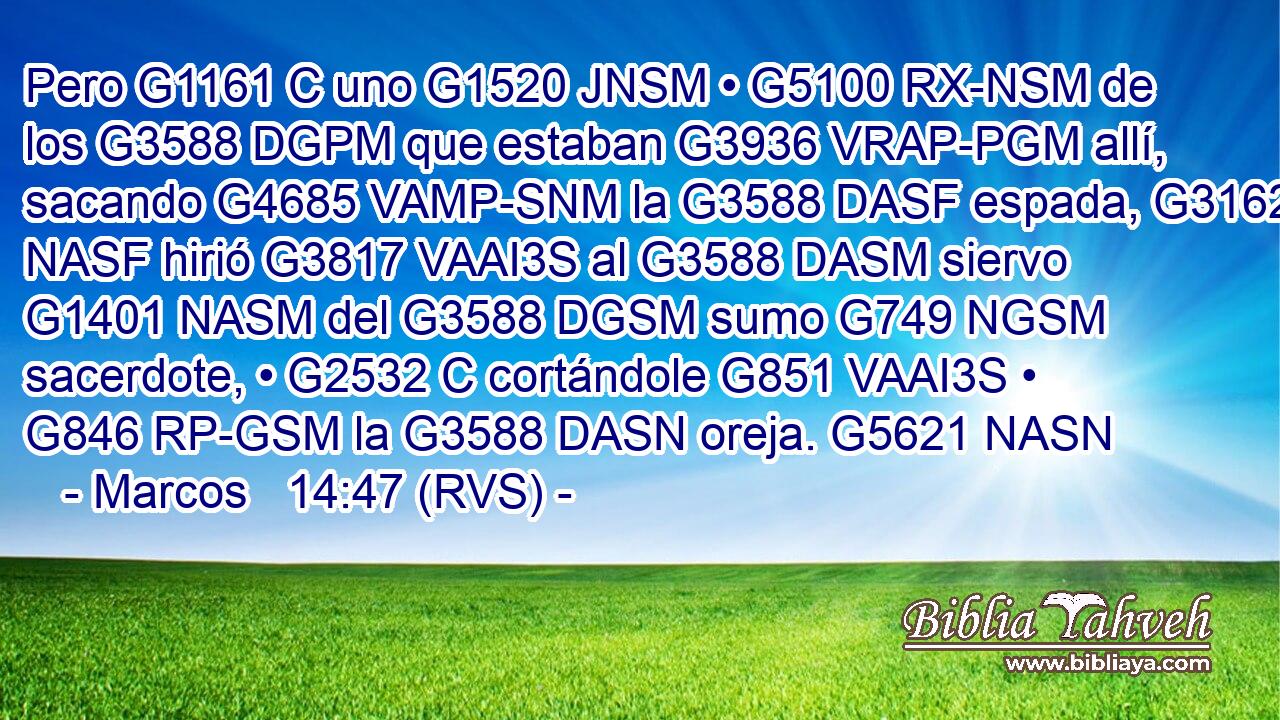 Pero G1161 C uno G1520 JNSM • G5100 RX-NSM de los G3588 DGPM que estaban G3936 VRAP-PGM allí, sacando G4685 VAMP-SNM la G3588 DASF espada, G3162 NASF hirió G3817 VAAI3S al G3588 DASM siervo G1401 NASM del G3588 DGSM sumo G749 NGSM sacerdote, • G2532 C cortándole G851 VAAI3S • G846 RP-GSM la G3588 DASN oreja. G5621 NASN 