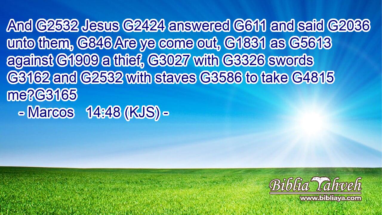And G2532 Jesus G2424 answered G611 and said G2036 unto them, G846 Are ye come out, G1831 as G5613 against G1909 a thief, G3027 with G3326 swords G3162 and G2532 with staves G3586 to take G4815 me?G3165