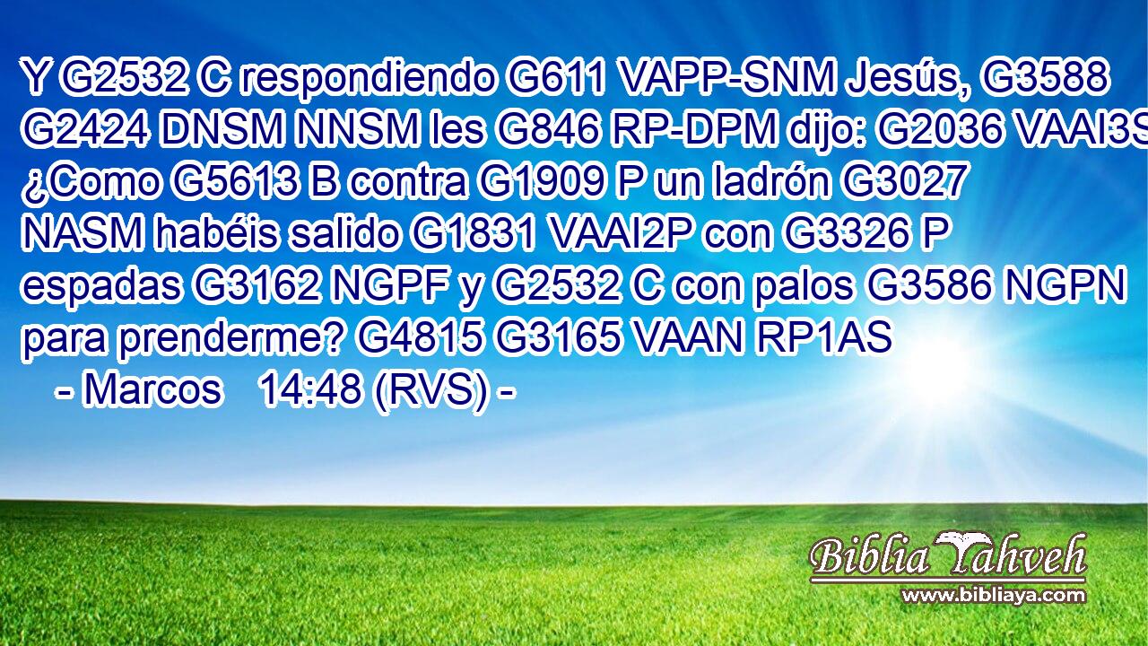 Y G2532 C respondiendo G611 VAPP-SNM Jesús, G3588 G2424 DNSM NNSM les G846 RP-DPM dijo: G2036 VAAI3S ¿Como G5613 B contra G1909 P un ladrón G3027 NASM habéis salido G1831 VAAI2P con G3326 P espadas G3162 NGPF y G2532 C con palos G3586 NGPN para prenderme? G4815 G3165 VAAN RP1AS 