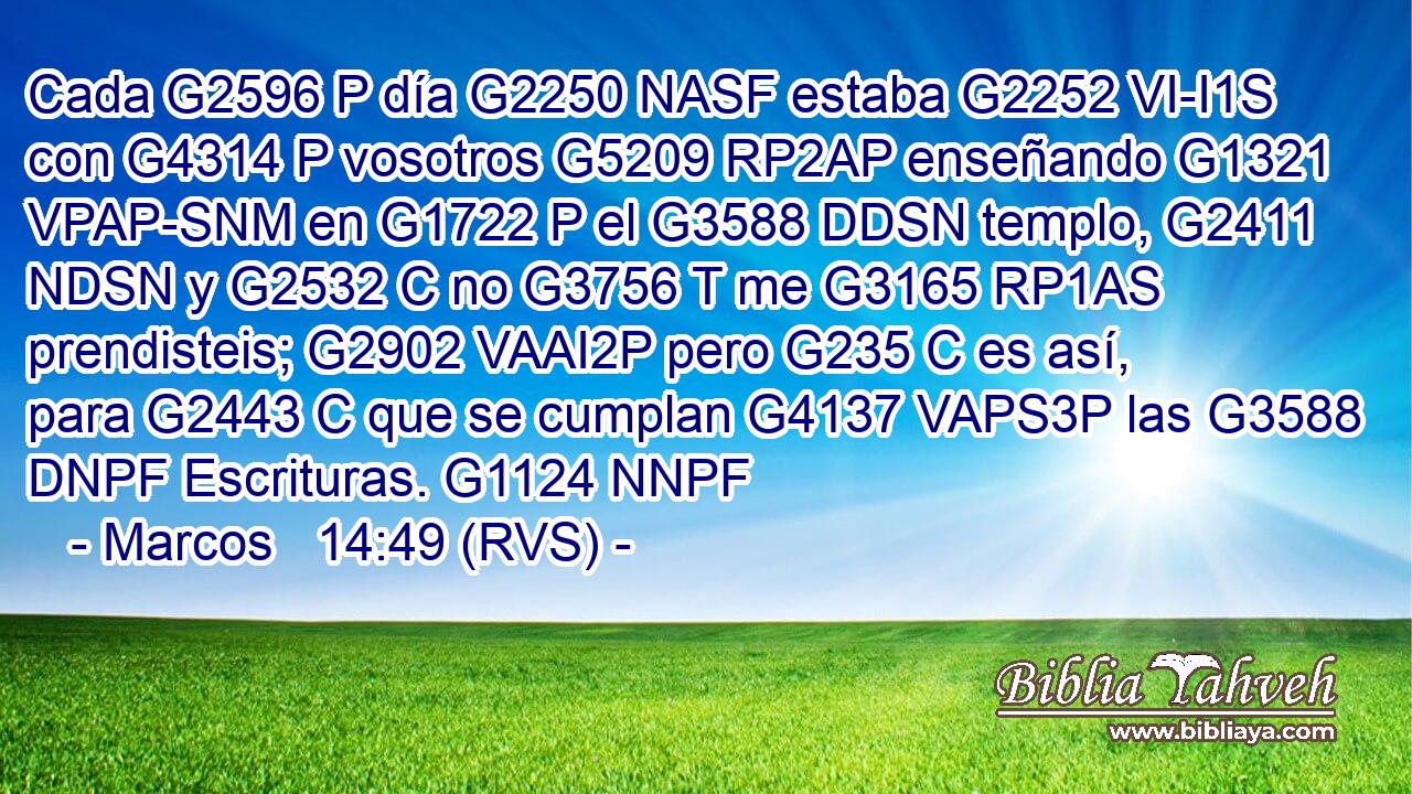 Cada G2596 P día G2250 NASF estaba G2252 VI-I1S con G4314 P vosotros G5209 RP2AP enseñando G1321 VPAP-SNM en G1722 P el G3588 DDSN templo, G2411 NDSN y G2532 C no G3756 T me G3165 RP1AS prendisteis; G2902 VAAI2P pero G235 C es así, para G2443 C que se cumplan G4137 VAPS3P las G3588 DNPF Escrituras. G1124 NNPF 