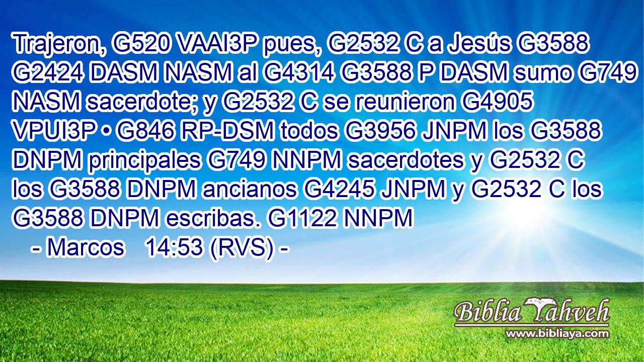 Trajeron, G520 VAAI3P pues, G2532 C a Jesús G3588 G2424 DASM NASM al G4314 G3588 P DASM sumo G749 NASM sacerdote; y G2532 C se reunieron G4905 VPUI3P • G846 RP-DSM todos G3956 JNPM los G3588 DNPM principales G749 NNPM sacerdotes y G2532 C los G3588 DNPM ancianos G4245 JNPM y G2532 C los G3588 DNPM escribas. G1122 NNPM 