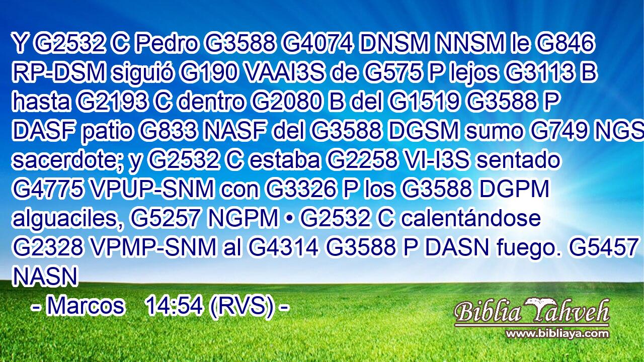 Y G2532 C Pedro G3588 G4074 DNSM NNSM le G846 RP-DSM siguió G190 VAAI3S de G575 P lejos G3113 B hasta G2193 C dentro G2080 B del G1519 G3588 P DASF patio G833 NASF del G3588 DGSM sumo G749 NGSM sacerdote; y G2532 C estaba G2258 VI-I3S sentado G4775 VPUP-SNM con G3326 P los G3588 DGPM alguaciles, G5257 NGPM • G2532 C calentándose G2328 VPMP-SNM al G4314 G3588 P DASN fuego. G5457 NASN 