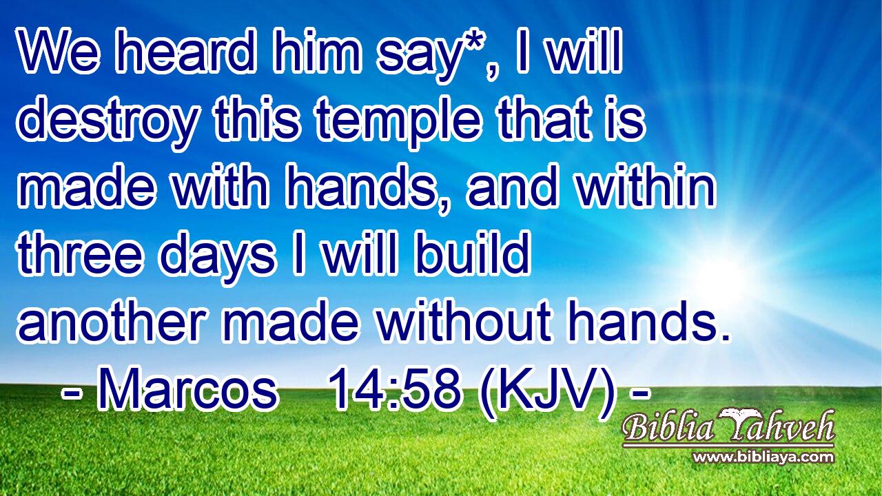 We heard him say*, I will destroy this temple that is made with hands, and within three days I will build another made without hands.