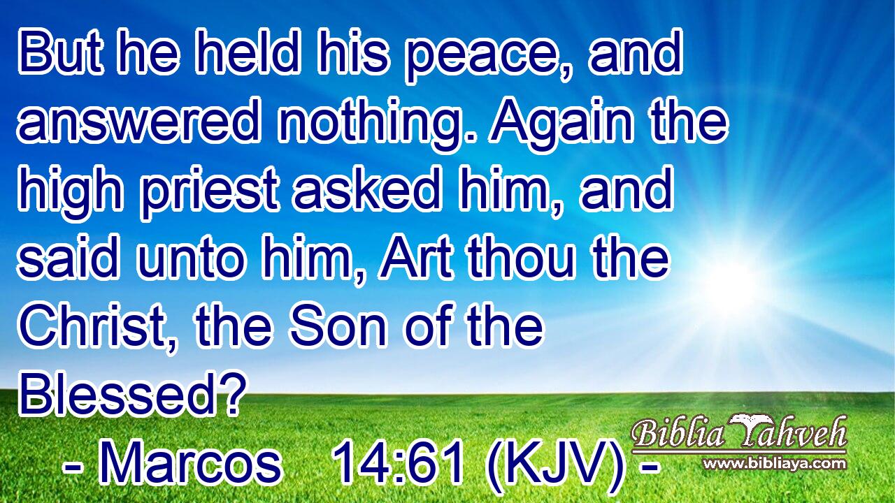 But he held his peace, and answered nothing. Again the high priest asked him, and said unto him, Art thou the Christ, the Son of the Blessed?