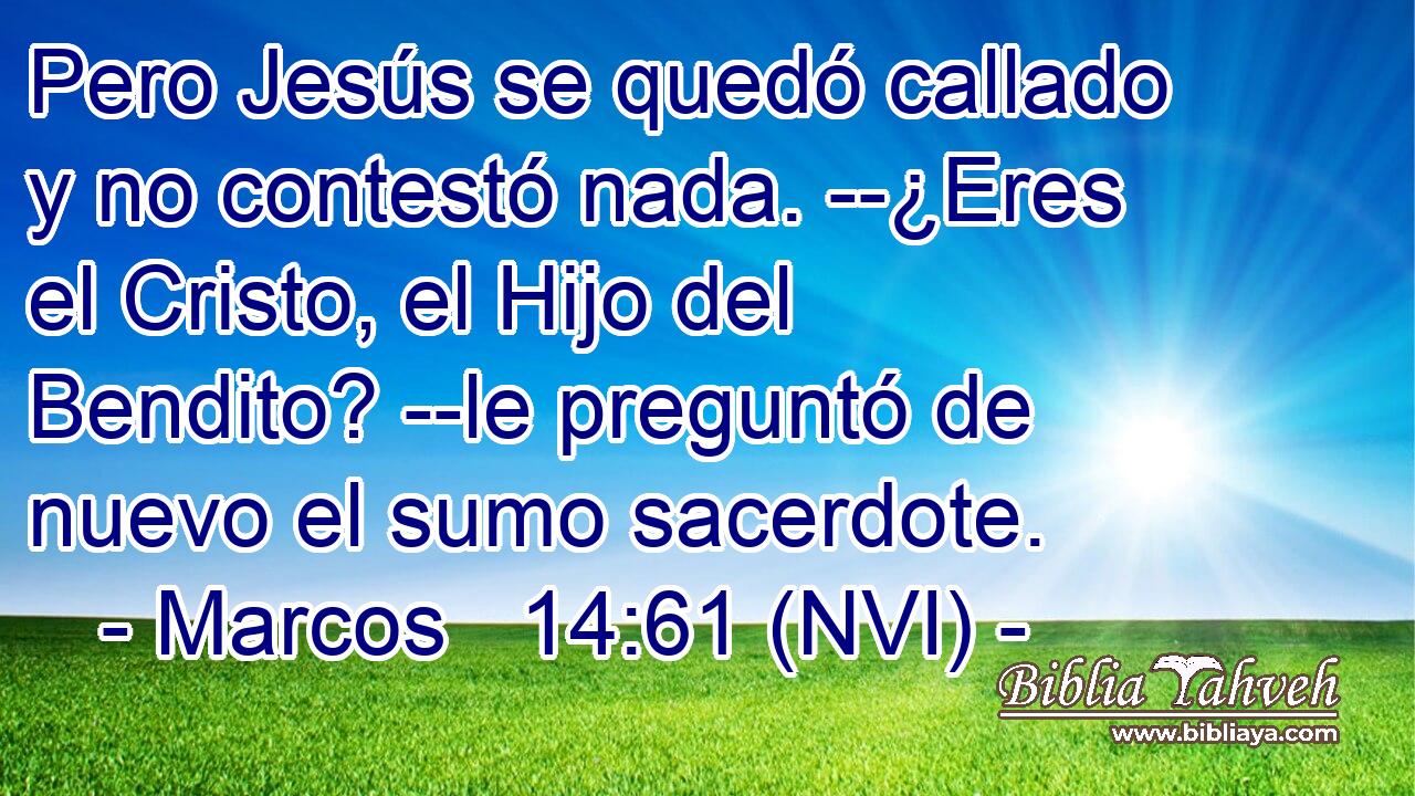  Pero Jesús se quedó callado y no contestó nada. --¿Eres el Cristo, el Hijo del Bendito? --le preguntó de nuevo el sumo sacerdote. 