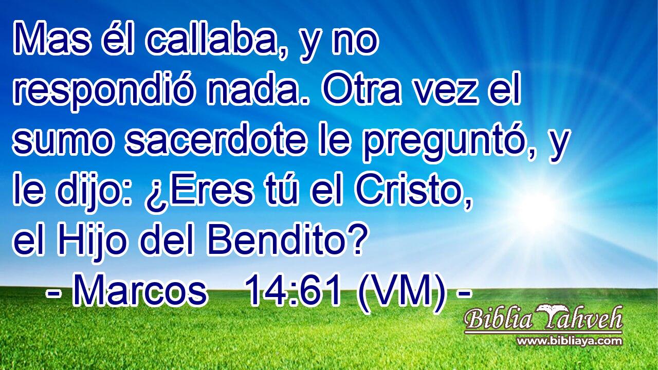  Mas él callaba, y no respondió nada. Otra vez el sumo sacerdote le preguntó, y le dijo: ¿Eres tú el Cristo, el Hijo del Bendito? 