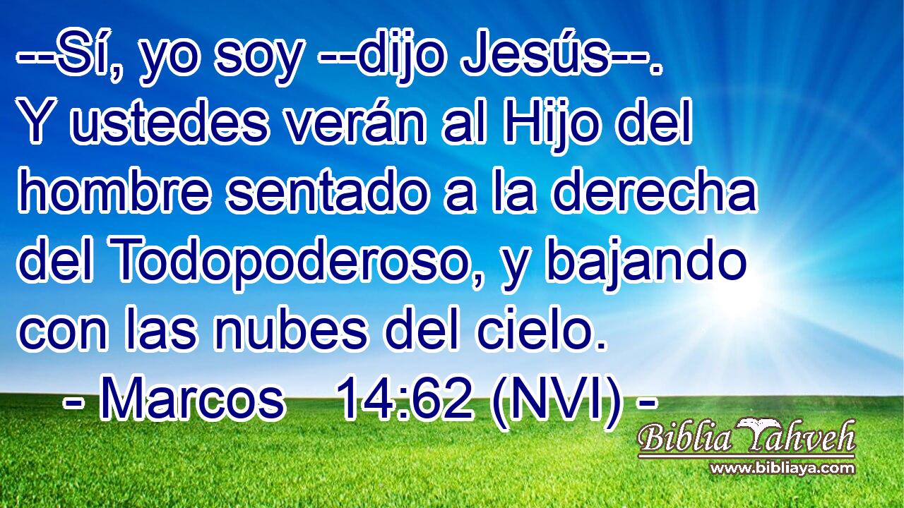  --Sí, yo soy --dijo Jesús--. Y ustedes verán al Hijo del hombre sentado a la derecha del Todopoderoso, y bajando con las nubes del cielo. 
