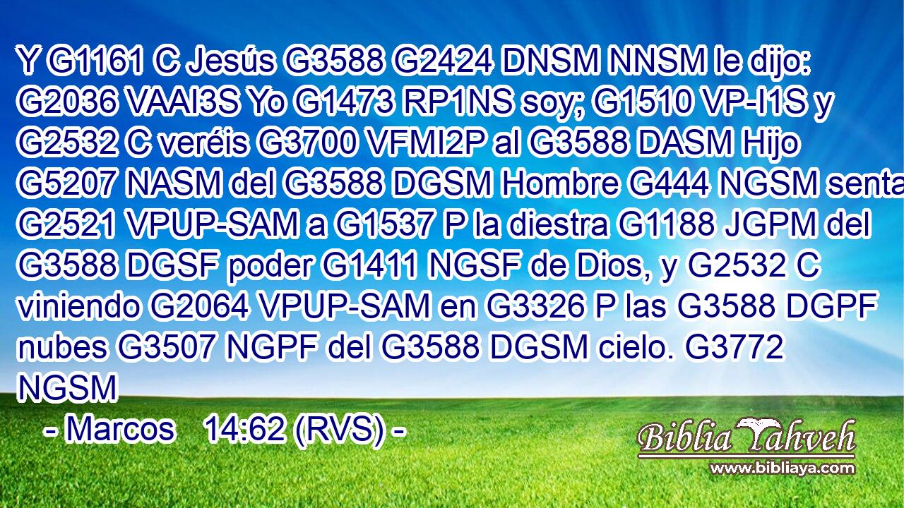 Y G1161 C Jesús G3588 G2424 DNSM NNSM le dijo: G2036 VAAI3S Yo G1473 RP1NS soy; G1510 VP-I1S y G2532 C veréis G3700 VFMI2P al G3588 DASM Hijo G5207 NASM del G3588 DGSM Hombre G444 NGSM sentado G2521 VPUP-SAM a G1537 P la diestra G1188 JGPM del G3588 DGSF poder G1411 NGSF de Dios, y G2532 C viniendo G2064 VPUP-SAM en G3326 P las G3588 DGPF nubes G3507 NGPF del G3588 DGSM cielo. G3772 NGSM 
