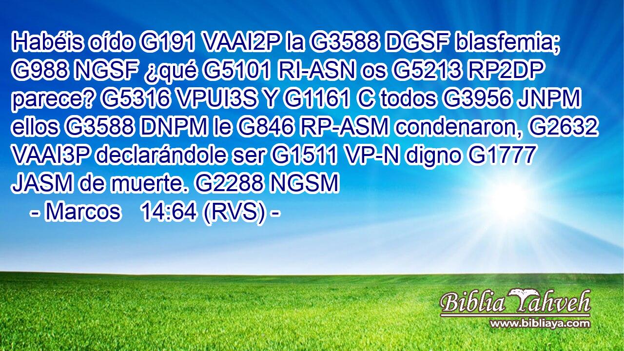 Habéis oído G191 VAAI2P la G3588 DGSF blasfemia; G988 NGSF ¿qué G5101 RI-ASN os G5213 RP2DP parece? G5316 VPUI3S Y G1161 C todos G3956 JNPM ellos G3588 DNPM le G846 RP-ASM condenaron, G2632 VAAI3P declarándole ser G1511 VP-N digno G1777 JASM de muerte. G2288 NGSM 