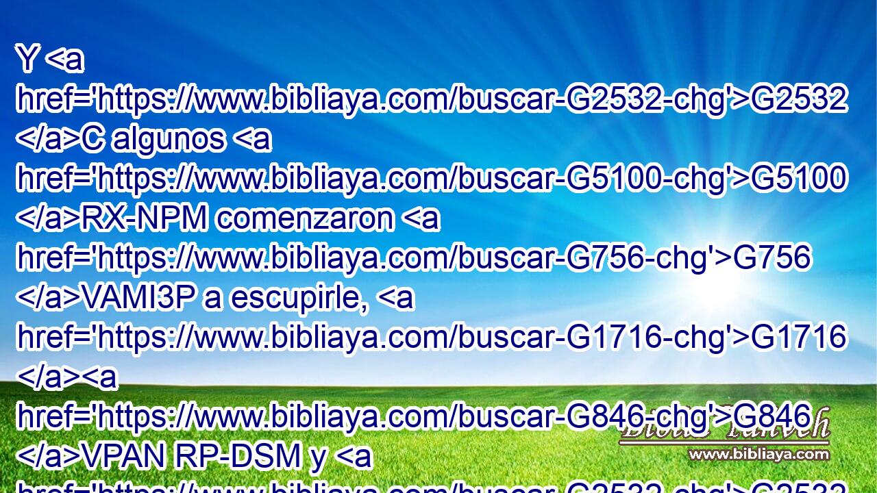 Y G2532 C algunos G5100 RX-NPM comenzaron G756 VAMI3P a escupirle, G1716 G846 VPAN RP-DSM y G2532 C a cubrirle G4028 G846 VPAN RP-GSM el G3588 DASN rostro G4383 NASN y G2532 C a darle G2852 G846 VPAN RP-ASM de puñetazos, y G2532 C a decirle: G3004 G846 VPAN RP-DSM Profetiza. G4395 VAAM2S Y G2532 C los G3588 DNPM alguaciles G5257 NNPM le G846 RP-ASM daban G906 VIAI3P de bofetadas. G4475 NDPN 