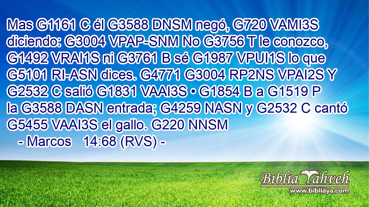 Mas G1161 C él G3588 DNSM negó, G720 VAMI3S diciendo: G3004 VPAP-SNM No G3756 T le conozco, G1492 VRAI1S ni G3761 B sé G1987 VPUI1S lo que G5101 RI-ASN dices. G4771 G3004 RP2NS VPAI2S Y G2532 C salió G1831 VAAI3S • G1854 B a G1519 P la G3588 DASN entrada; G4259 NASN y G2532 C cantó G5455 VAAI3S el gallo. G220 NNSM 