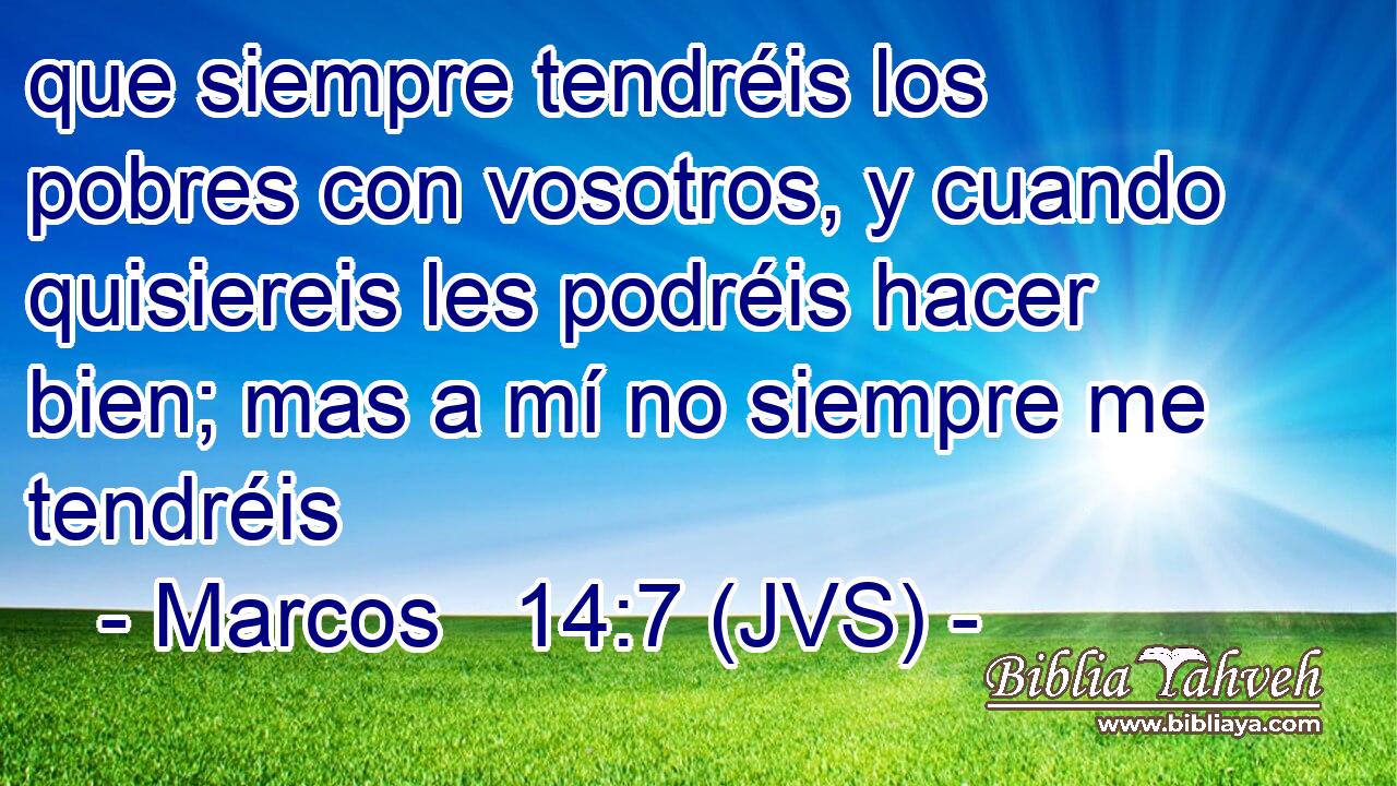 que siempre tendréis los pobres con vosotros, y cuando quisiereis les podréis hacer bien; mas a mí no siempre me tendréis