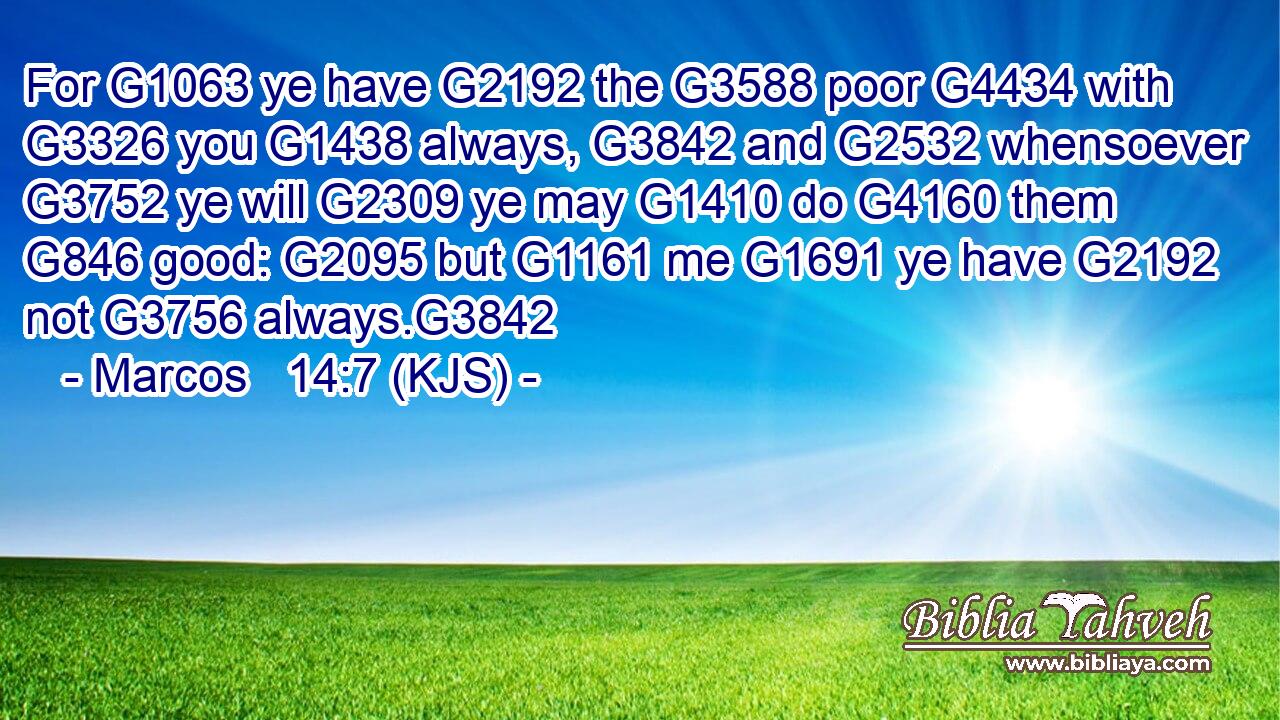 For G1063 ye have G2192 the G3588 poor G4434 with G3326 you G1438 always, G3842 and G2532 whensoever G3752 ye will G2309 ye may G1410 do G4160 them G846 good: G2095 but G1161 me G1691 ye have G2192 not G3756 always.G3842