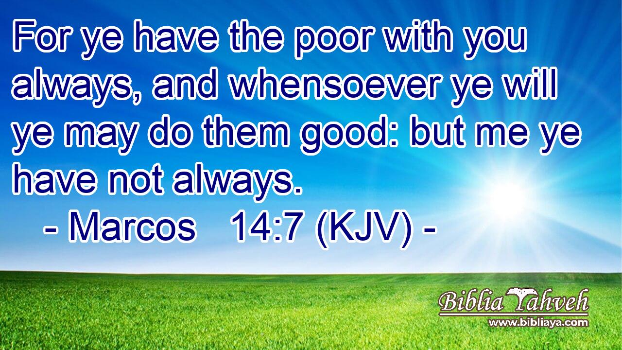 For ye have the poor with you always, and whensoever ye will ye may do them good: but me ye have not always.