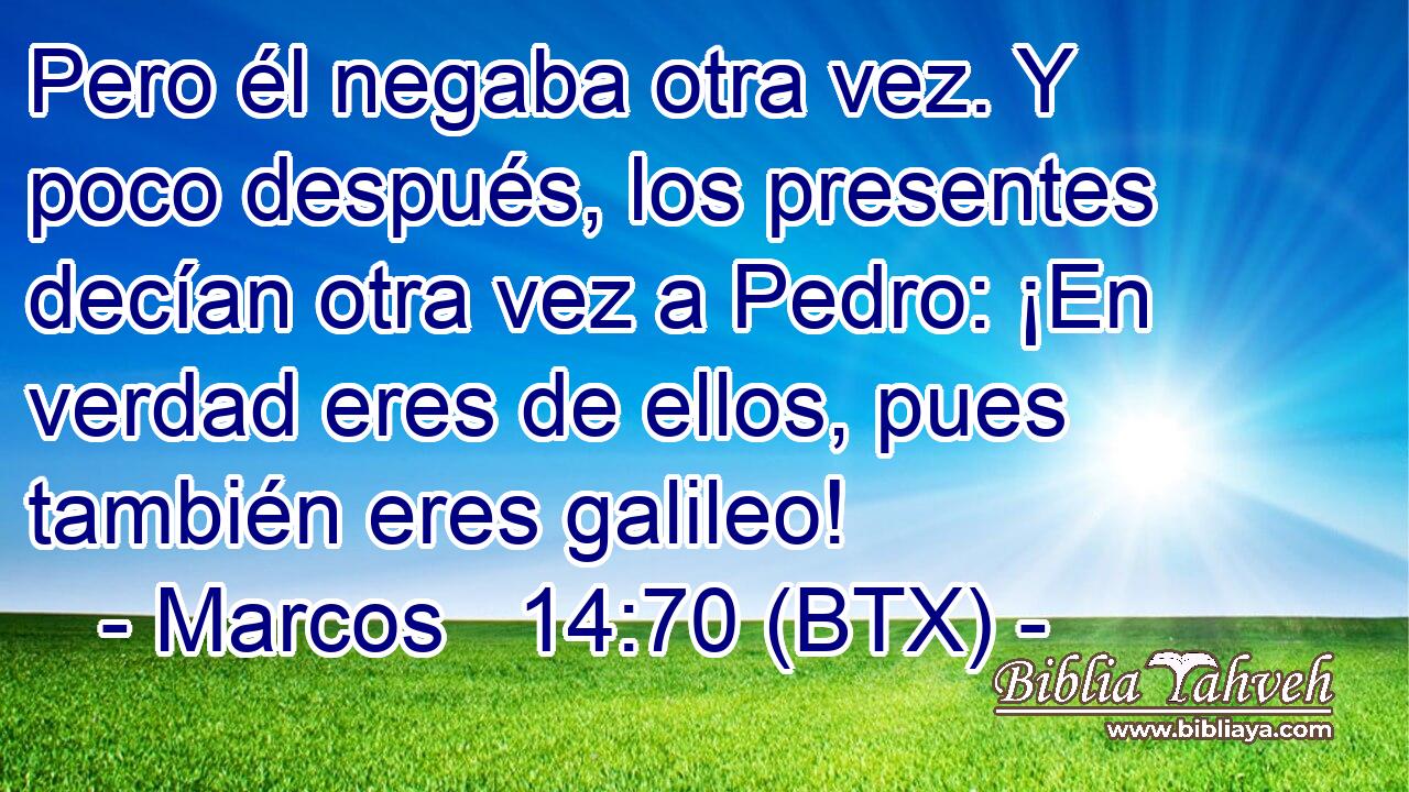 Pero él negaba otra vez. Y poco después, los presentes decían otra vez a Pedro: ¡En verdad eres de ellos, pues también eres galileo!