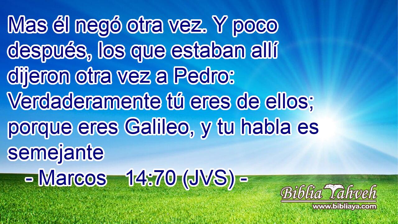 Mas él negó otra vez. Y poco después, los que estaban allí dijeron otra vez a Pedro: Verdaderamente tú eres de ellos; porque eres Galileo, y tu habla es semejante
