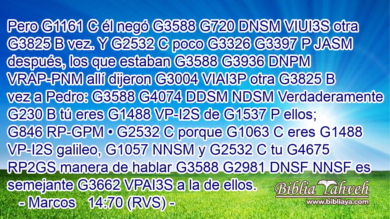 Pero G1161 C él negó G3588 G720 DNSM VIUI3S otra G3825 B vez. Y G2532 C poco G3326 G3397 P JASM después, los que estaban G3588 G3936 DNPM VRAP-PNM allí dijeron G3004 VIAI3P otra G3825 B vez a Pedro: G3588 G4074 DDSM NDSM Verdaderamente G230 B tú eres G1488 VP-I2S de G1537 P ellos; G846 RP-GPM • G2532 C porque G1063 C eres G1488 VP-I2S galileo, G1057 NNSM y G2532 C tu G4675 RP2GS manera de hablar G3588 G2981 DNSF NNSF es semejante G3662 VPAI3S a la de ellos. 