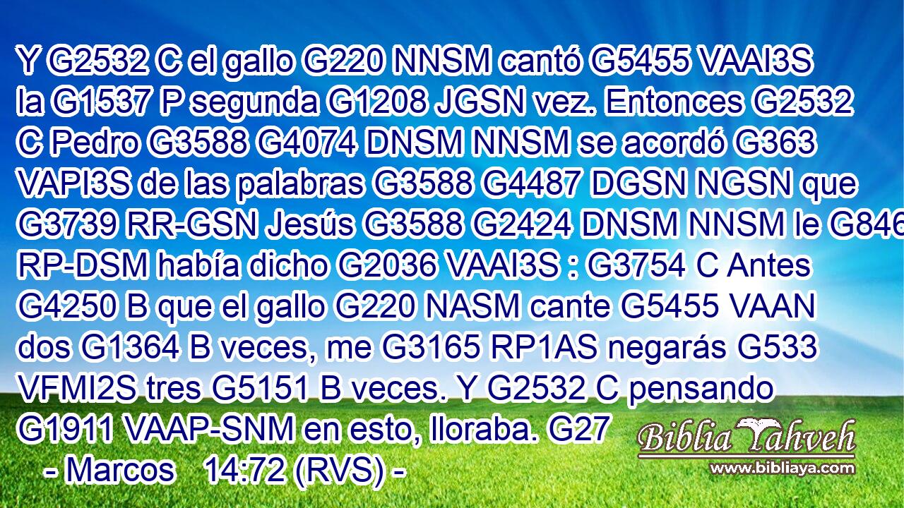 Y G2532 C el gallo G220 NNSM cantó G5455 VAAI3S la G1537 P segunda G1208 JGSN vez. Entonces G2532 C Pedro G3588 G4074 DNSM NNSM se acordó G363 VAPI3S de las palabras G3588 G4487 DGSN NGSN que G3739 RR-GSN Jesús G3588 G2424 DNSM NNSM le G846 RP-DSM había dicho G2036 VAAI3S : G3754 C Antes G4250 B que el gallo G220 NASM cante G5455 VAAN dos G1364 B veces, me G3165 RP1AS negarás G533 VFMI2S tres G5151 B veces. Y G2532 C pensando G1911 VAAP-SNM en esto, lloraba. G27