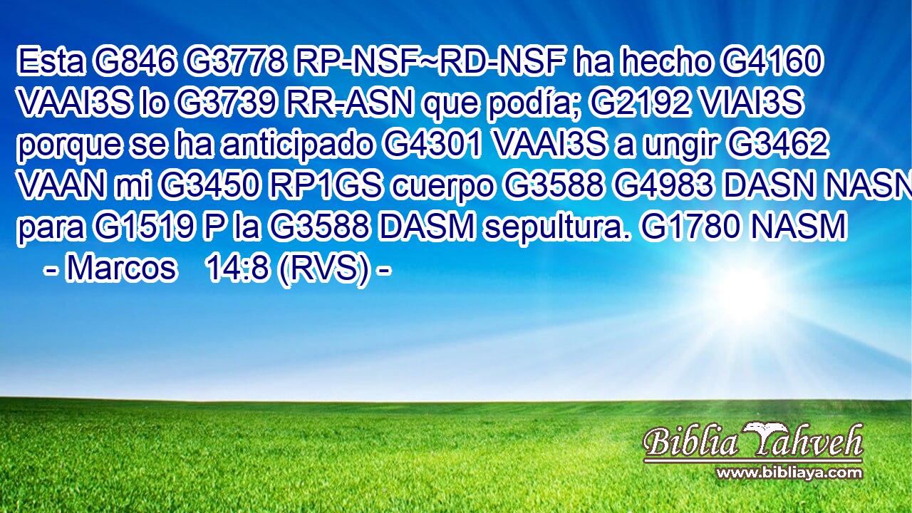 Esta G846 G3778 RP-NSF~RD-NSF ha hecho G4160 VAAI3S lo G3739 RR-ASN que podía; G2192 VIAI3S porque se ha anticipado G4301 VAAI3S a ungir G3462 VAAN mi G3450 RP1GS cuerpo G3588 G4983 DASN NASN para G1519 P la G3588 DASM sepultura. G1780 NASM 