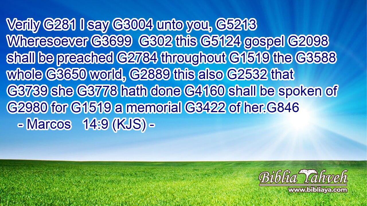 Verily G281 I say G3004 unto you, G5213 Wheresoever G3699  G302 this G5124 gospel G2098 shall be preached G2784 throughout G1519 the G3588 whole G3650 world, G2889 this also G2532 that G3739 she G3778 hath done G4160 shall be spoken of G2980 for G1519 a memorial G3422 of her.G846