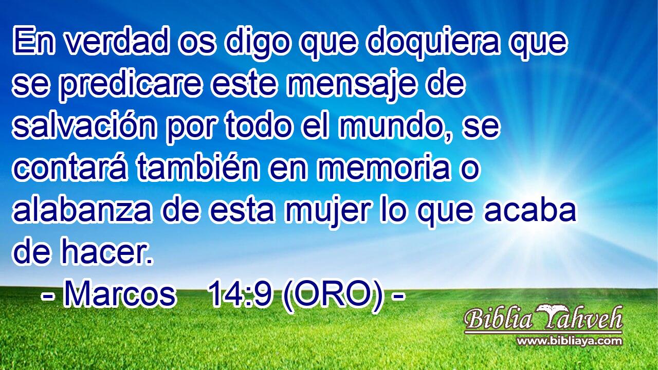 En verdad os digo que doquiera que se predicare este mensaje de salvación por todo el mundo, se contará también en memoria o alabanza de esta mujer lo que acaba de hacer. 