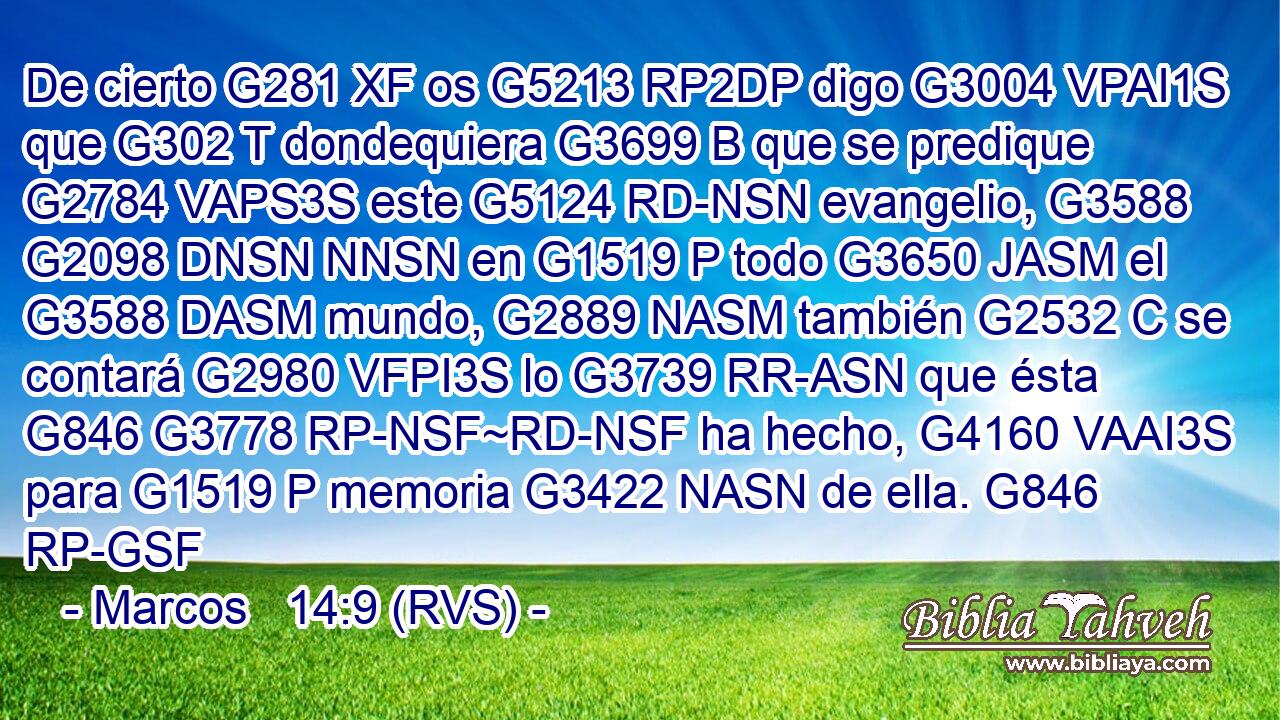 De cierto G281 XF os G5213 RP2DP digo G3004 VPAI1S que G302 T dondequiera G3699 B que se predique G2784 VAPS3S este G5124 RD-NSN evangelio, G3588 G2098 DNSN NNSN en G1519 P todo G3650 JASM el G3588 DASM mundo, G2889 NASM también G2532 C se contará G2980 VFPI3S lo G3739 RR-ASN que ésta G846 G3778 RP-NSF~RD-NSF ha hecho, G4160 VAAI3S para G1519 P memoria G3422 NASN de ella. G846 RP-GSF 