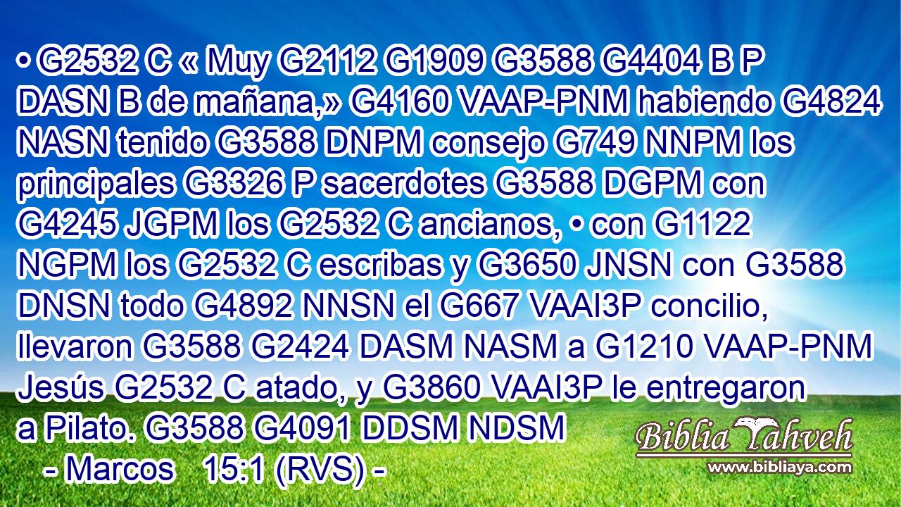 • G2532 C « Muy G2112 G1909 G3588 G4404 B P DASN B de mañana,» G4160 VAAP-PNM habiendo G4824 NASN tenido G3588 DNPM consejo G749 NNPM los principales G3326 P sacerdotes G3588 DGPM con G4245 JGPM los G2532 C ancianos, • con G1122 NGPM los G2532 C escribas y G3650 JNSN con G3588 DNSN todo G4892 NNSN el G667 VAAI3P concilio, llevaron G3588 G2424 DASM NASM a G1210 VAAP-PNM Jesús G2532 C atado, y G3860 VAAI3P le entregaron a Pilato. G3588 G4091 DDSM NDSM 
