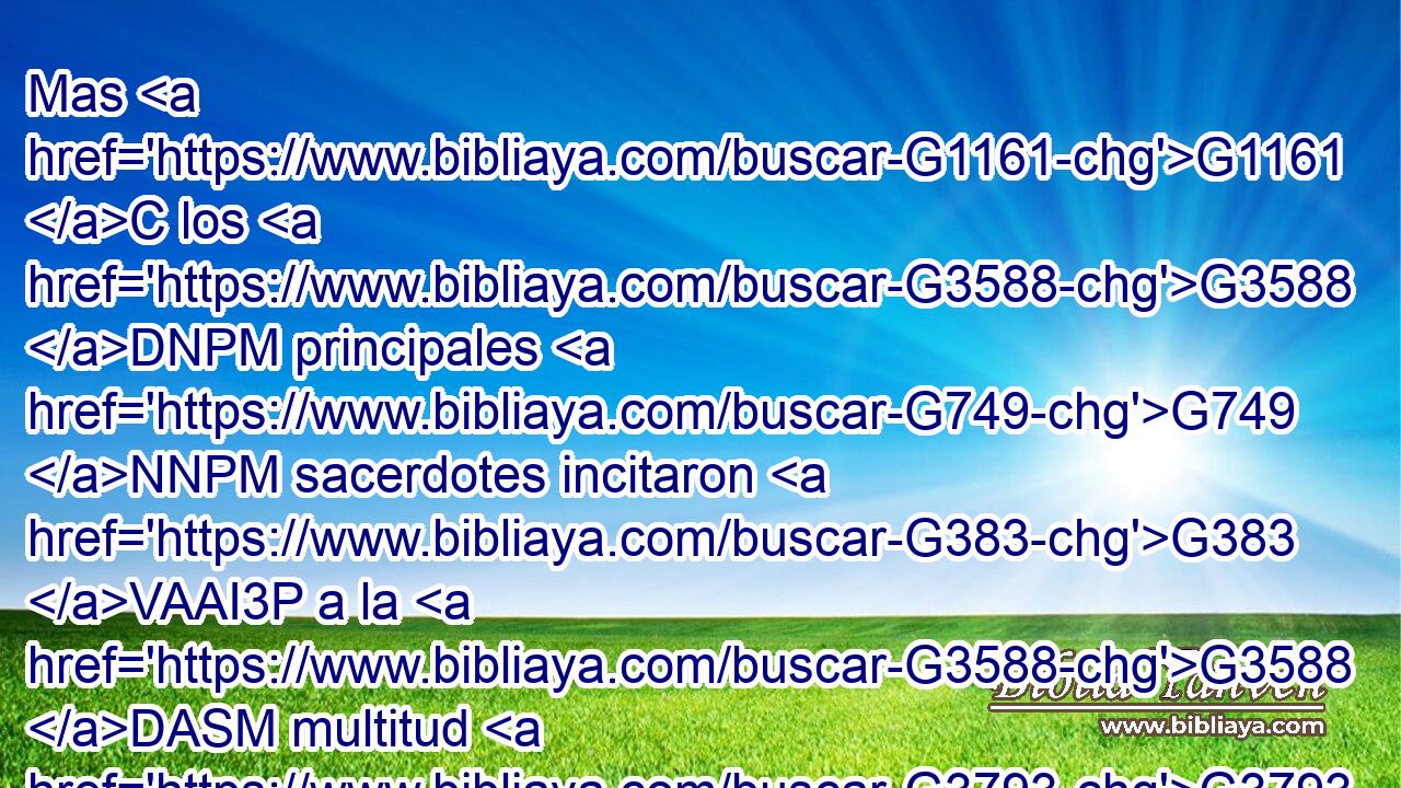 Mas G1161 C los G3588 DNPM principales G749 NNPM sacerdotes incitaron G383 VAAI3P a la G3588 DASM multitud G3793 NASM para G2443 C que les G846 RP-DPM soltase G630 VAAS3S más G3123 B bien a Barrabás. G3588 G912 DASM NASM 