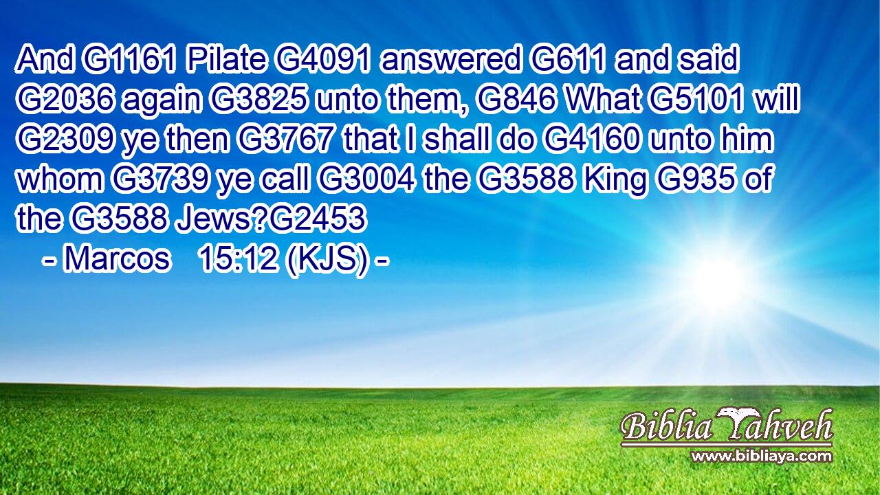 And G1161 Pilate G4091 answered G611 and said G2036 again G3825 unto them, G846 What G5101 will G2309 ye then G3767 that I shall do G4160 unto him whom G3739 ye call G3004 the G3588 King G935 of the G3588 Jews?G2453