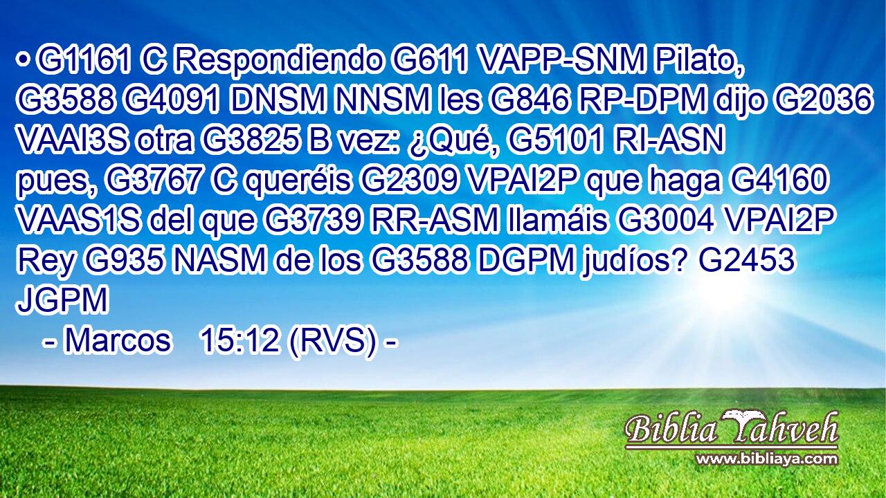 • G1161 C Respondiendo G611 VAPP-SNM Pilato, G3588 G4091 DNSM NNSM les G846 RP-DPM dijo G2036 VAAI3S otra G3825 B vez: ¿Qué, G5101 RI-ASN pues, G3767 C queréis G2309 VPAI2P que haga G4160 VAAS1S del que G3739 RR-ASM llamáis G3004 VPAI2P Rey G935 NASM de los G3588 DGPM judíos? G2453 JGPM 
