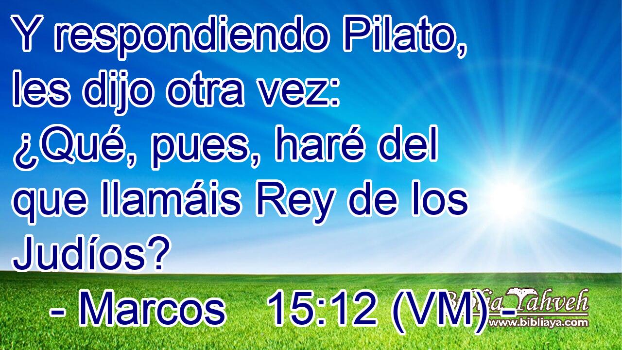  Y respondiendo Pilato, les dijo otra vez: ¿Qué, pues, haré del que llamáis Rey de los Judíos? 