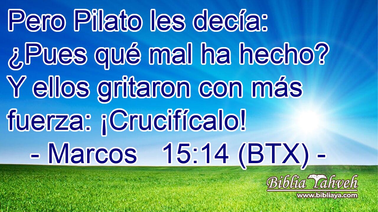 Pero Pilato les decía: ¿Pues qué mal ha hecho? Y ellos gritaron con más fuerza: ¡Crucifícalo!