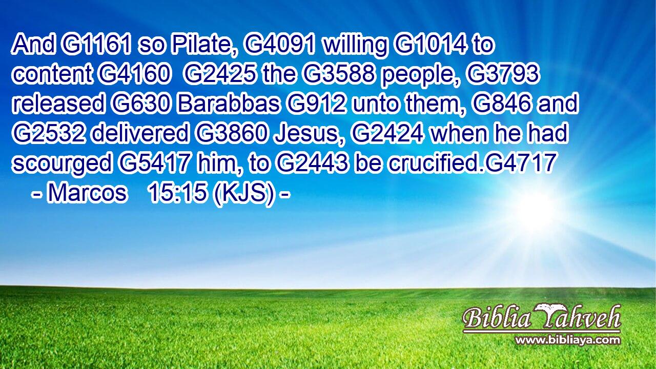 And G1161 so Pilate, G4091 willing G1014 to content G4160  G2425 the G3588 people, G3793 released G630 Barabbas G912 unto them, G846 and G2532 delivered G3860 Jesus, G2424 when he had scourged G5417 him, to G2443 be crucified.G4717