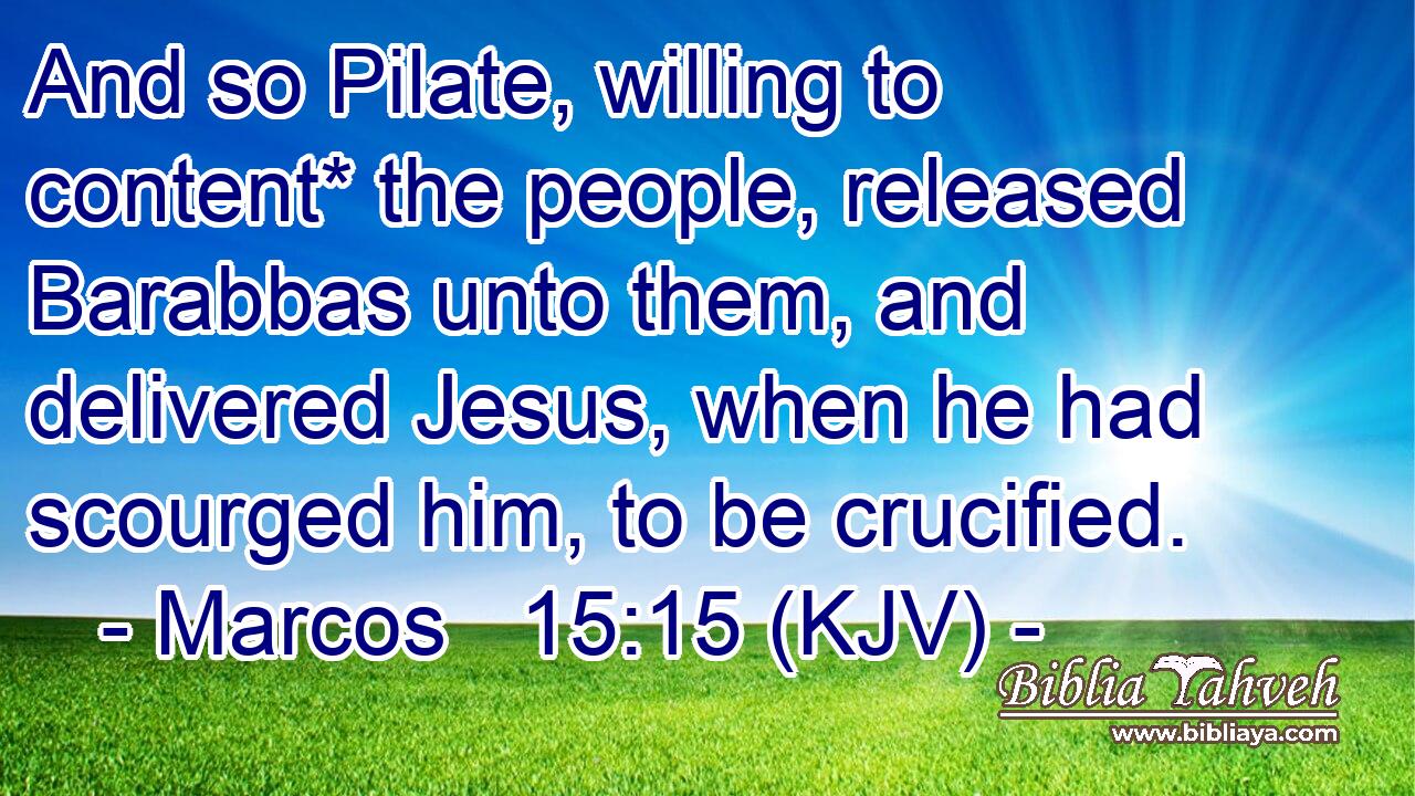 And so Pilate, willing to content* the people, released Barabbas unto them, and delivered Jesus, when he had scourged him, to be crucified.