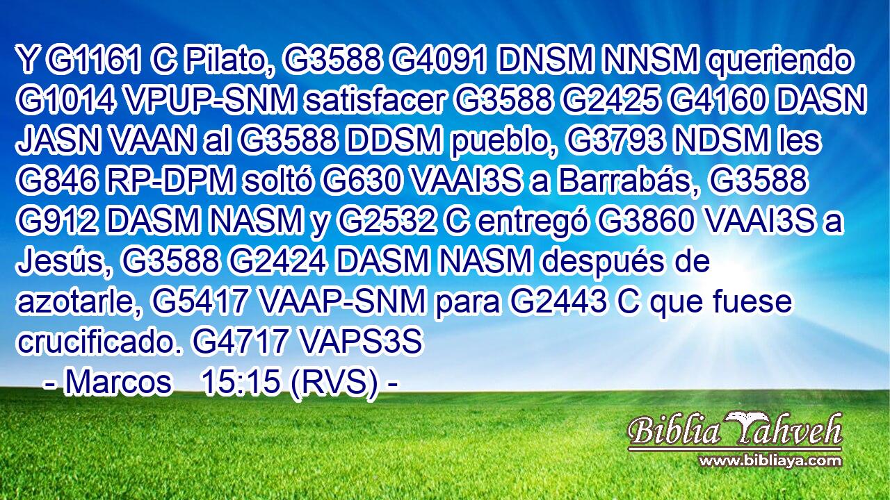 Y G1161 C Pilato, G3588 G4091 DNSM NNSM queriendo G1014 VPUP-SNM satisfacer G3588 G2425 G4160 DASN JASN VAAN al G3588 DDSM pueblo, G3793 NDSM les G846 RP-DPM soltó G630 VAAI3S a Barrabás, G3588 G912 DASM NASM y G2532 C entregó G3860 VAAI3S a Jesús, G3588 G2424 DASM NASM después de azotarle, G5417 VAAP-SNM para G2443 C que fuese crucificado. G4717 VAPS3S 