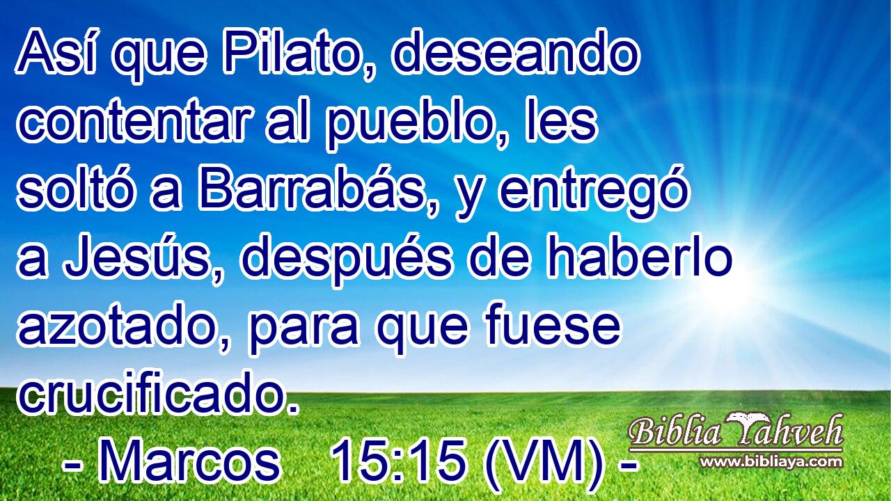  Así que Pilato, deseando contentar al pueblo, les soltó a Barrabás, y entregó a Jesús, después de haberlo azotado, para que fuese crucificado. 