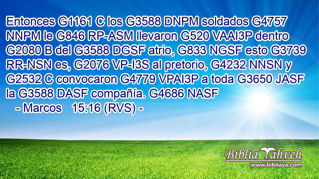 Entonces G1161 C los G3588 DNPM soldados G4757 NNPM le G846 RP-ASM llevaron G520 VAAI3P dentro G2080 B del G3588 DGSF atrio, G833 NGSF esto G3739 RR-NSN es, G2076 VP-I3S al pretorio, G4232 NNSN y G2532 C convocaron G4779 VPAI3P a toda G3650 JASF la G3588 DASF compañía. G4686 NASF 