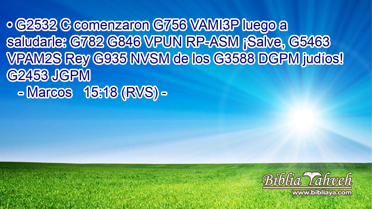 • G2532 C comenzaron G756 VAMI3P luego a saludarle: G782 G846 VPUN RP-ASM ¡Salve, G5463 VPAM2S Rey G935 NVSM de los G3588 DGPM judíos! G2453 JGPM 