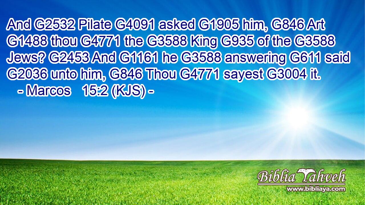And G2532 Pilate G4091 asked G1905 him, G846 Art G1488 thou G4771 the G3588 King G935 of the G3588 Jews? G2453 And G1161 he G3588 answering G611 said G2036 unto him, G846 Thou G4771 sayest G3004 it.