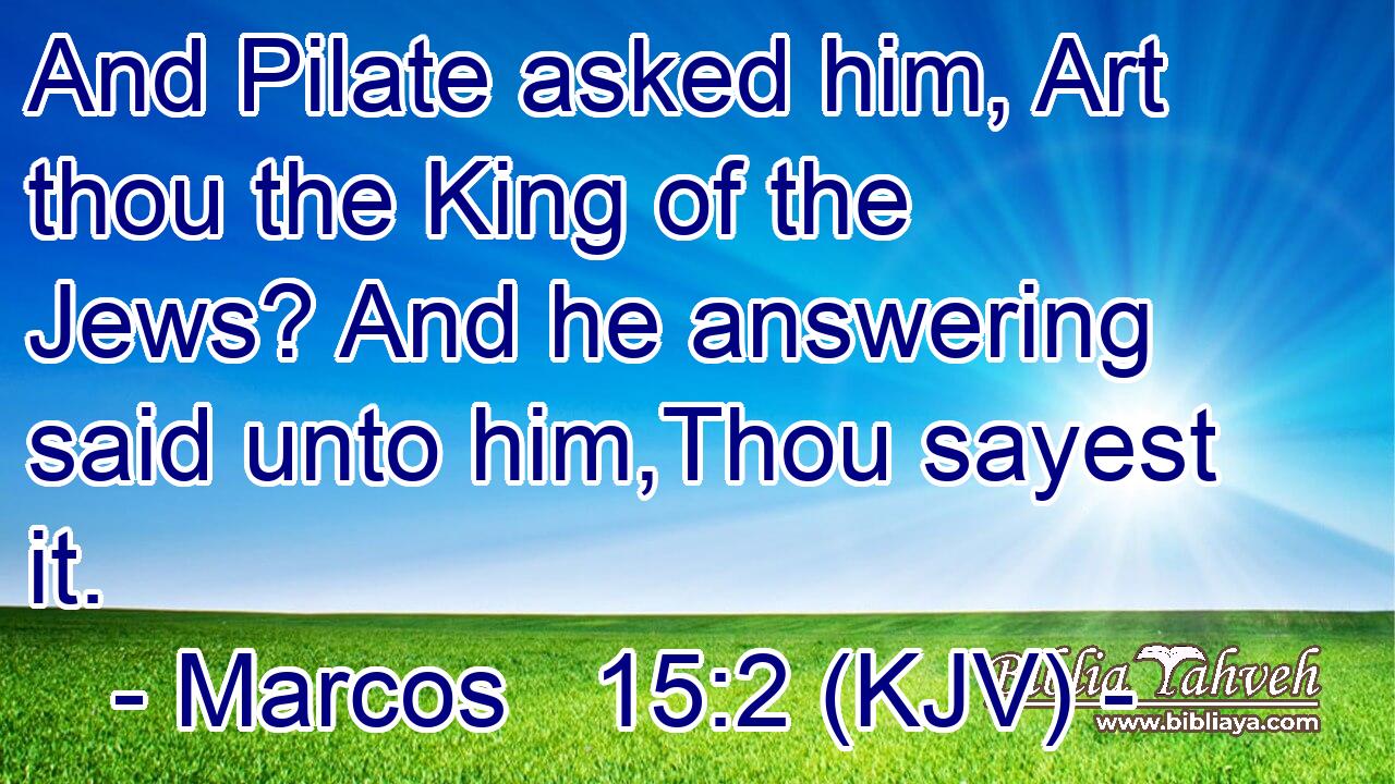 And Pilate asked him, Art thou the King of the Jews? And he answering said unto him,Thou sayest it.