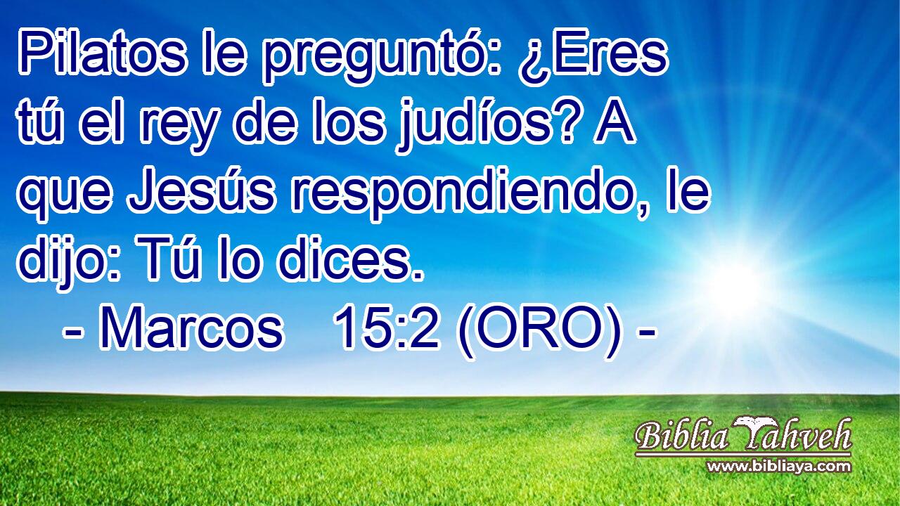  Pilatos le preguntó: ¿Eres tú el rey de los judíos? A que Jesús respondiendo, le dijo: Tú lo dices. 
