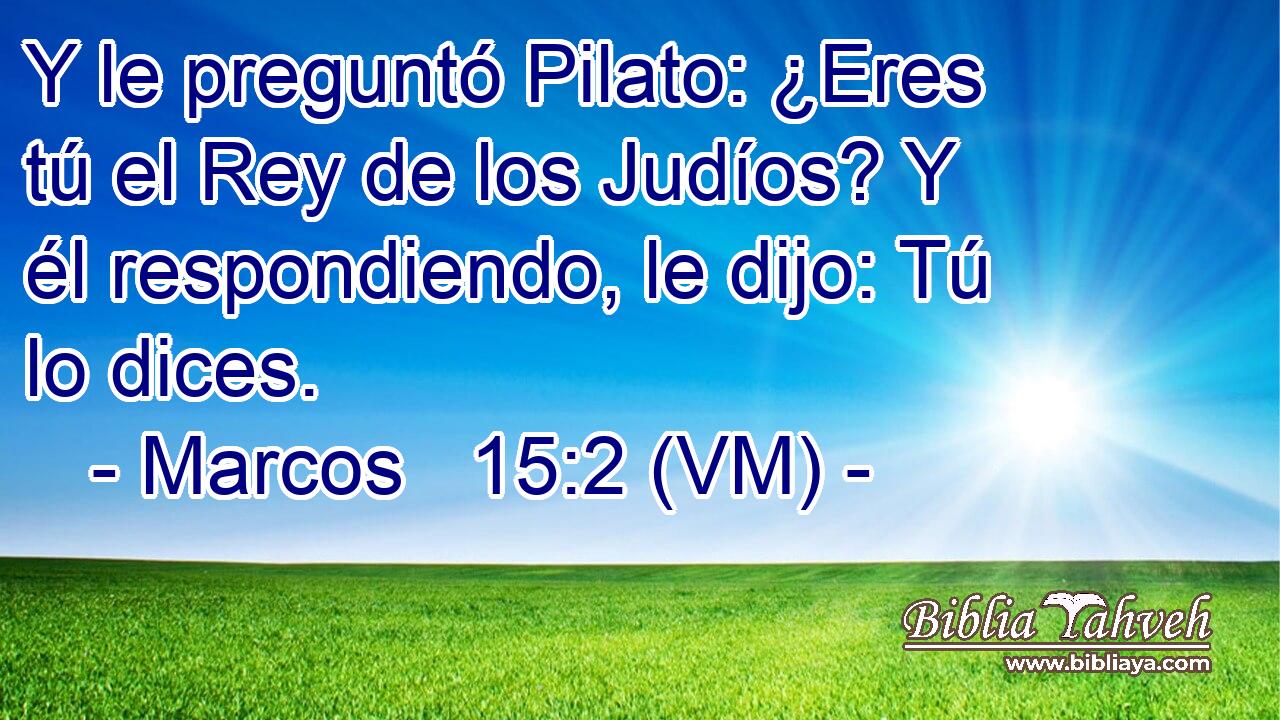  Y le preguntó Pilato: ¿Eres tú el Rey de los Judíos? Y él respondiendo, le dijo: Tú lo dices. 
