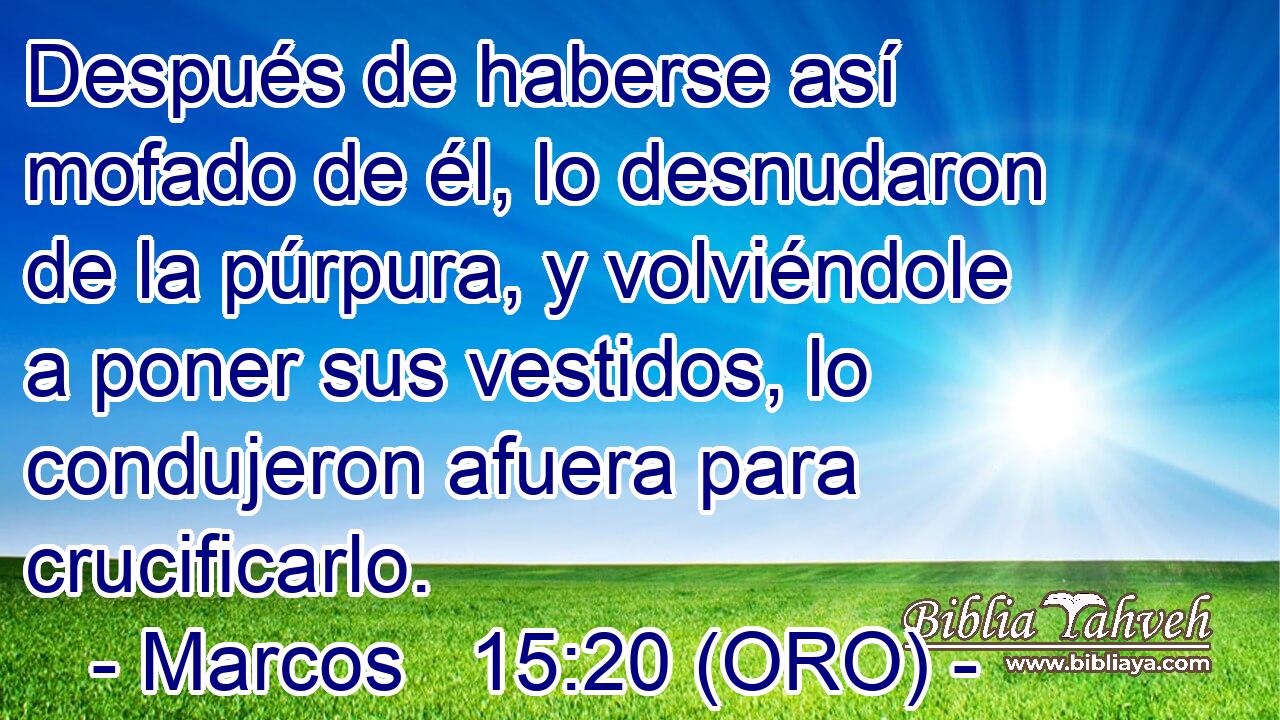  Después de haberse así mofado de él, lo desnudaron de la púrpura, y volviéndole a poner sus vestidos, lo condujeron afuera para crucificarlo. 