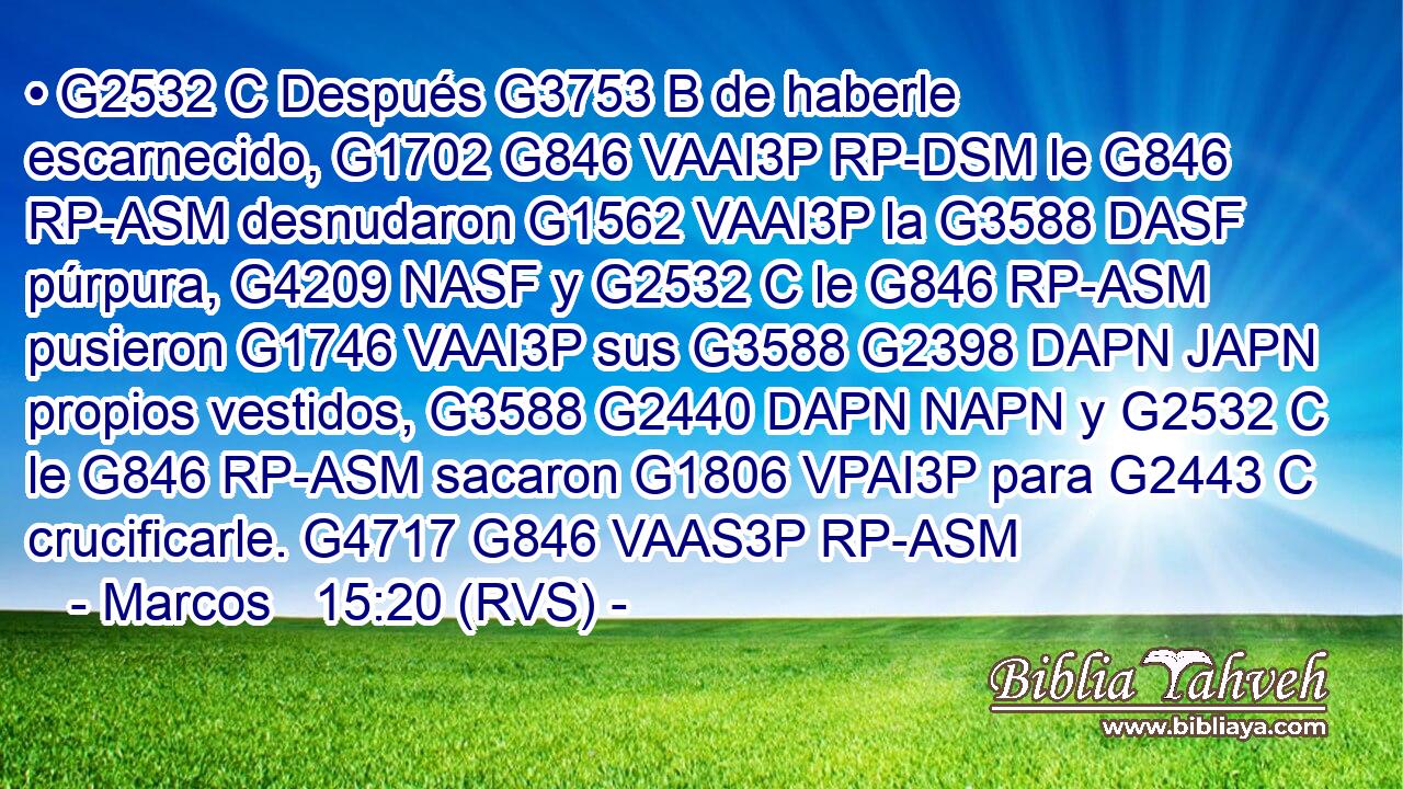 • G2532 C Después G3753 B de haberle escarnecido, G1702 G846 VAAI3P RP-DSM le G846 RP-ASM desnudaron G1562 VAAI3P la G3588 DASF púrpura, G4209 NASF y G2532 C le G846 RP-ASM pusieron G1746 VAAI3P sus G3588 G2398 DAPN JAPN propios vestidos, G3588 G2440 DAPN NAPN y G2532 C le G846 RP-ASM sacaron G1806 VPAI3P para G2443 C crucificarle. G4717 G846 VAAS3P RP-ASM 