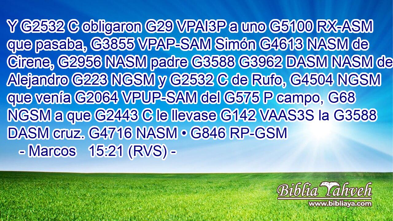 Y G2532 C obligaron G29 VPAI3P a uno G5100 RX-ASM que pasaba, G3855 VPAP-SAM Simón G4613 NASM de Cirene, G2956 NASM padre G3588 G3962 DASM NASM de Alejandro G223 NGSM y G2532 C de Rufo, G4504 NGSM que venía G2064 VPUP-SAM del G575 P campo, G68 NGSM a que G2443 C le llevase G142 VAAS3S la G3588 DASM cruz. G4716 NASM • G846 RP-GSM 