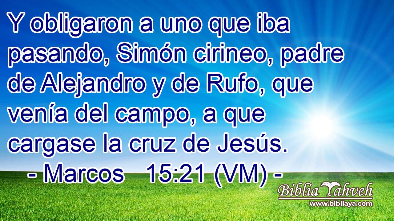  Y obligaron a uno que iba pasando, Simón cirineo, padre de Alejandro y de Rufo, que venía del campo, a que cargase la cruz de Jesús. 