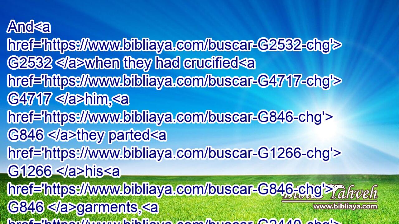 And G2532 when they had crucified G4717 him, G846 they parted G1266 his G846 garments, G2440 casting G906 lots G2819 upon G1909 them, G846 what every man G5101  G5101 should take.G142