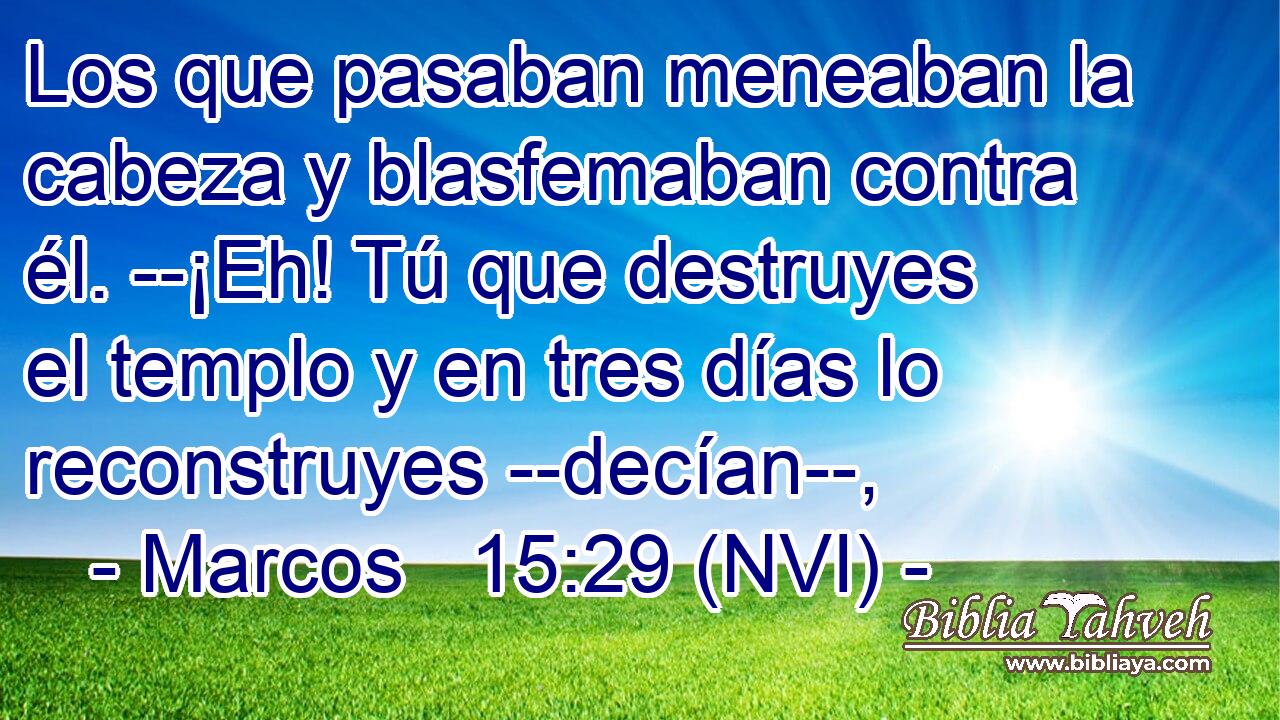  Los que pasaban meneaban la cabeza y blasfemaban contra él. --¡Eh! Tú que destruyes el templo y en tres días lo reconstruyes --decían--, 