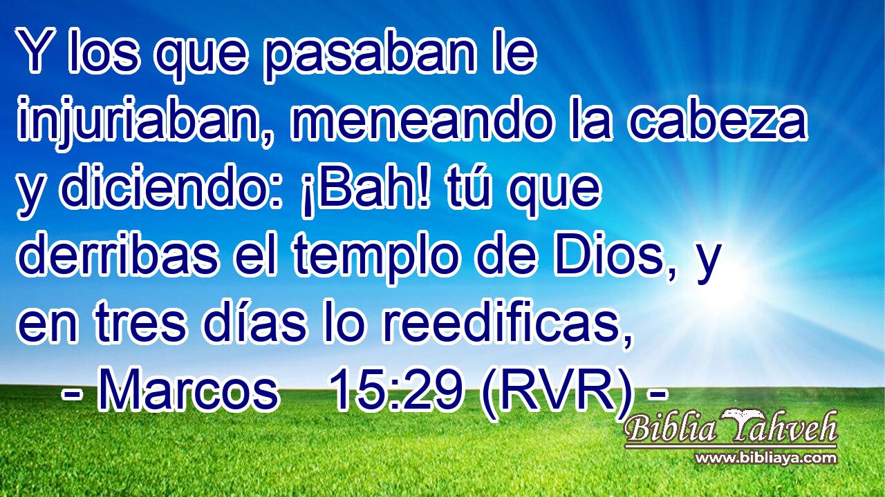 Y los que pasaban le injuriaban, meneando la cabeza y diciendo: ¡Bah! tú que derribas el templo de Dios, y en tres días lo reedificas,